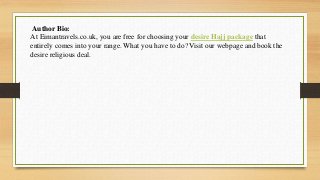 Author Bio:
At Eimantravels.co.uk, you are free for choosing your desire Hajj package that
entirely comes into your range. What you have to do? Visit our webpage and book the
desire religious deal.
 