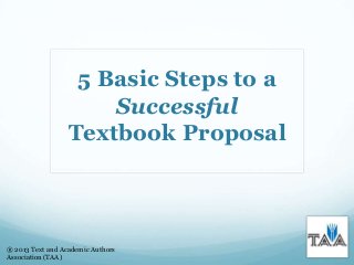 5 Basic Steps to a
Successful
Textbook Proposal
® 2013 Text and Academic Authors
Association (TAA)
 