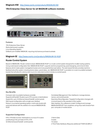 Magnum-HW http://www.evertz.com/products/MAGNUM-HW
1RU Enterprise Class Server for all MAGNUM software modules
Features
 1RU Enterprise Class Server
 Redundantpower supplies
 Linux Operating System
 Software pre-installed:MAGNUM, requiring only license purchase to activate
Magnum-SE http://www.evertz.com/products/MAGNUM-SE-R32P
Router Control System
Based on MAGNUM's Router control module,MAGNUM-SE-R32P is a router control system designed for smaller routing systems.
Using a web based configuration GUI, MAGNUM-SE-R32P supports real time programming,panel designing,and a hostof other
features which make system managementeasier and more powerful than ever before. The web based GUIalso provides real time
feedback aboutthe system including device status,panel status,etc.MAGNUM-SE-R32P is provided on a rack mountable hardware
bracket that will allow for side by side mount of a redundantcontrol module or a control panel.
Key Benefits
 Compact,rack mountable hardware controller
 Supports all Evertz® Routers (up to 576 sources or destinations)
 Supportfor up to 32 Ethernet based Evertz® control panels
 Web based configuration with a single user interface
 Robust:Linux based operating system,multi node cluster with
automatic failover with the addition of a second MAGNUM-SE-
R32P
 Centralized Management:One interface to manage devices,
names,and control panels
 Seamless Reconfiguration:Targeted Configuration changes with
minimal impacton the operation of the system
 Web Interface: No software to install.Configure and manage
MAGNUM-SER32P from anywhere using onlya web browser from
your computer or mobile device
Supported Configuration
 576 x 576 total sources /destinations or a max of 4 routers
contributing to the port total of 576 x 576
 32 Ethernetbased Evertz® control panels
 3 Name Sets
 5 levels
 15 salvos
 2 Third Party Interfaces (Requires additional 7700R-SC-BRC if
 
