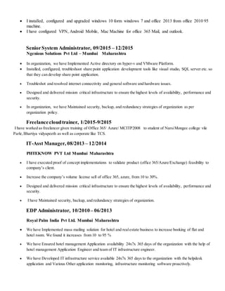  I installed, configured and upgraded windows 10 form windows 7 and office 2013 from office 2010 95
machine.
 I have configured VPN, Android Mobile, Mac Machine for office 365 Mail, and outlook.
SeniorSystem Administrator, 09/2015 – 12/2015
Ngenious Solutions Pvt Ltd – Mumbai Maharashtra
 In organization, we have Implemented Active directory on hyper-v and VMware Platform.
 Installed, configured, troubleshoot share point application development tools like visual studio, SQL server etc. so
that they can develop share point application.
 Troubleshot and resolved internet connectivity and general software and hardware issues.
 Designed and delivered mission critical infrastructure to ensure the highest levels of availability, performance and
security.
 In organization, we have Maintained security, backup, and redundancy strategies of organization as per
organization policy.
Freelancecloudtrainer, 1/2015-9/2015
I have worked as freelancer given training of Office 365/ Azure/ MCITP2008 to student of NarsiMongee college vile
Parle, Bhartiya vidyapeeth as well as corporate like TCS.
IT-Asst Manager, 08/2013 – 12/2014
PHTEKNOW PVT Ltd Mumbai Maharashtra
 I have executed proof of concept implementations to validate product (office 365/Azure/Exchange) feasibility to
company’s client.
 Increase the company’s volume license sell of office 365, azure, from 10 to 30%.
 Designed and delivered mission critical infrastructure to ensure the highest levels of availability, performance and
security.
 I have Maintained security, backup, and redundancy strategies of organization.
EDP Administrator, 10/2010– 06/2013
Royal Palm India Pvt Ltd. Mumbai Maharashtra
 We have Implemented mass mailing solution for hotel and realestate business to increase booking of flat and
hotel room. We found it increases from 10 to 95 %
 We have Ensured hotel management Application availability 24x7x 365 days of the organization with the help of
hotel management Application Engineer and team of IT infrastructure engineer.
 We have Developed IT infrastructure service available 24x7x 365 days to the organization with the helpdesk
application and Various Other application monitoring, infrastructure monitoring software proactively.
 