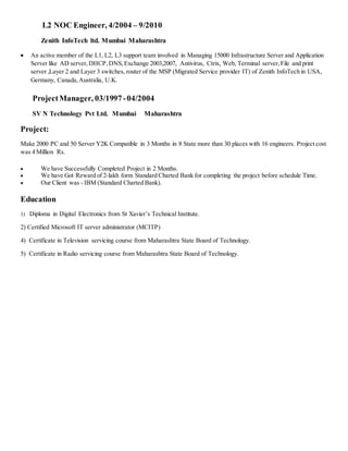 L2 NOC Engineer, 4/2004 – 9/2010
Zenith InfoTech ltd. Mumbai Maharashtra
 An active member of the L1, L2, L3 support team involved in Managing 15000 Infrastructure Server and Application
Server like AD server,DHCP,DNS,Exchange 2003,2007, Antivirus, Ctrix, Web, Terminal server,File and print
server ,Layer 2 and Layer 3 switches, router of the MSP (Migrated Service provider IT) of Zenith InfoTech in USA,
Germany, Canada,Australia, U.K.
ProjectManager, 03/1997-04/2004
SV N Technology Pvt Ltd. Mumbai Maharashtra
Project:
Make 2000 PC and 50 Server Y2K Compatible in 3 Months in 8 State more than 30 places with 16 engineers. Project cost
was 4 Million Rs.
 We have Successfully Completed Project in 2 Months.
 We have Got Reward of 2-lakh form Standard Charted Bank for completing the project before schedule Time.
 Our Client was - IBM (Standard Charted Bank).
Education
1) Diploma in Digital Electronics from St Xavier’s Technical Institute.
2) Certified Microsoft IT server administrator (MCITP)
4) Certificate in Television servicing course from Maharashtra State Board of Technology.
5) Certificate in Radio servicing course from Maharashtra State Board of Technology.
 