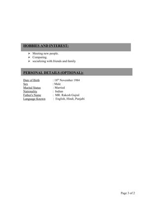 HOBBIES AND INTEREST:
 Meeting new people.
 Computing.
 socializing with friends and family
PERSONAL DETAILS (OPTIONAL):
Date of Birth : 18th
November 1984
Sex : Male
Marital Status : Married
Nationality : Indian
Father's Name : MR. Rakesh Gujral
Language Known : English, Hindi, Punjabi
Page 3 of 2
 