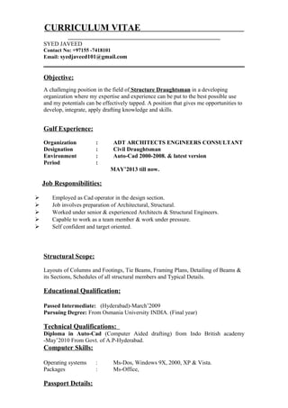 CURRICULUM VITAE
SYED JAVEED
Contact No: +97155 -7418101
Email: syedjaveed101@gmail.com
Objective:
A challenging position in the field of Structure Draughtsman in a developing
organization where my expertise and experience can be put to the best possible use
and my potentials can be effectively tapped. A position that gives me opportunities to
develop, integrate, apply drafting knowledge and skills.
Gulf Experience:
Organization : ADT ARCHITECTS ENGINEERS CONSULTANT
Designation : Civil Draughtsman
Environment : Auto-Cad 2000-2008. & latest version
Period :
MAY’2013 till now.
Job Responsibilities:
 Employed as Cad operator in the design section.
 Job involves preparation of Architectural, Structural.
 Worked under senior & experienced Architects & Structural Engineers.
 Capable to work as a team member & work under pressure.
 Self confident and target oriented.
Structural Scope:
Layouts of Columns and Footings, Tie Beams, Framing Plans, Detailing of Beams &
its Sections, Schedules of all structural members and Typical Details.
Educational Qualification:
Passed Intermediate: (Hyderabad)-March’2009
Pursuing Degree: From Osmania University INDIA. (Final year)
Technical Qualifications:
Diploma in Auto-Cad (Computer Aided drafting) from Indo British academy
-May’2010 From Govt. of A.P-Hyderabad.
Computer Skills:
Operating systems : Ms-Dos, Windows 9X, 2000, XP & Vista.
Packages : Ms-Office,
Passport Details:
 