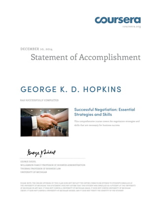 coursera.org
Statement of Accomplishment
DECEMBER 10, 2014
GEORGE K. D. HOPKINS
HAS SUCCESSFULLY COMPLETED
Successful Negotiation: Essential
Strategies and Skills
This comprehensive course covers the negotiation strategies and
skills that are necessary for business success.
GEORGE SIEDEL
WILLIAMSON FAMILY PROFESSOR OF BUSINESS ADMINISTRATION
THURNAU PROFESSOR OF BUSINESS LAW
UNIVERSITY OF MICHIGAN
PLEASE NOTE: THE ONLINE OFFERING OF THIS CLASS DOES NOT REFLECT THE ENTIRE CURRICULUM OFFERED TO STUDENTS ENROLLED AT
THE UNIVERSITY OF MICHIGAN. THIS STATEMENT DOES NOT AFFIRM THAT THIS STUDENT WAS ENROLLED AS A STUDENT AT THE UNIVERSITY
OF MICHIGAN IN ANY WAY. IT DOES NOT CONFER A UNIVERSITY OF MICHIGAN GRADE; IT DOES NOT CONFER UNIVERSITY OF MICHIGAN
CREDIT; IT DOES NOT CONFER A UNIVERSITY OF MICHIGAN DEGREE; AND IT DOES NOT VERIFY THE IDENTITY OF THE STUDENT.
 