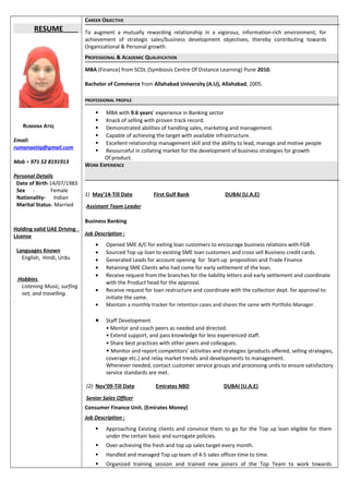 RESUME
RUMANA ATIQ
Email:
rumanaatiq@gmail.com
Mob + 971 52 8191913
Personal Details
Date of Birth-14/07/1983
Sex - Female
Nationality- Indian
Marital Status- Married
Holding valid UAE Driving
License
Languages Known
English, Hindi, Urdu
Hobbies
Listening Music, surfing
net, and travelling.
.
CAREER OBJECTIVE
To augment a mutually rewarding relationship in a vigorous, information-rich environment, for
achievement of strategic sales/business development objectives, thereby contributing towards
Organizational & Personal growth.
PROFESSIONAL & ACADEMIC QUALIFICATION
MBA (Finance) from SCDL (Symbiosis Centre Of Distance Learning) Pune 2010.
Bachelor of Commerce from Allahabad University (A.U), Allahabad, 2005.
PROFESSIONAL PROFILE
 MBA with 9.6 years’ experience in Banking sector
 Knack of selling with proven track record.
 Demonstrated abilities of handling sales, marketing and management.
 Capable of achieving the target with available infrastructure.
 Excellent relationship management skill and the ability to lead, manage and motive people
 Resourceful in collating market for the development of business strategies for growth
Of product.
WORK EXPERIENCE
1) May’14-Till Date First Gulf Bank DUBAI (U.A.E)
Assistant Team Leader
Business Banking
Job Description :
• Opened SME A/C for exiting loan customers to encourage business relations with FGB
• Sourced Top up loan to existing SME loan customers and cross sell Business credit cards.
• Generated Leads for account opening for Start-up proposition and Trade Finance
• Retaining SME Clients who had come for early settlement of the loan.
• Receive request from the branches for the liability letters and early settlement and coordinate
with the Product head for the approval.
• Receive request for loan restructure and coordinate with the collection dept. for approval to
initiate the same.
• Maintain a monthly tracker for retention cases and shares the same with Portfolio Manager.
• Staff Development
• Mentor and coach peers as needed and directed.
• Extend support, and pass knowledge for less experienced staff.
• Share best practices with other peers and colleagues.
• Monitor and report competitors’ activities and strategies (products offered, selling strategies,
coverage etc.) and relay market trends and developments to management.
Whenever needed, contact customer service groups and processing units to ensure satisfactory
service standards are met.
(2) Nov’09-Till Date Emirates NBD DUBAI (U.A.E)
Senior Sales Officer
Consumer Finance Unit. (Emirates Money)
Job Description :
 Approaching Existing clients and convince them to go for the Top up loan eligible for them
under the certain basic and surrogate policies.
 Over-achieving the fresh and top up sales target every month.
 Handled and managed Top up team of 4-5 sales officer time to time.
 Organized training session and trained new joiners of the Top Team to work towards
 