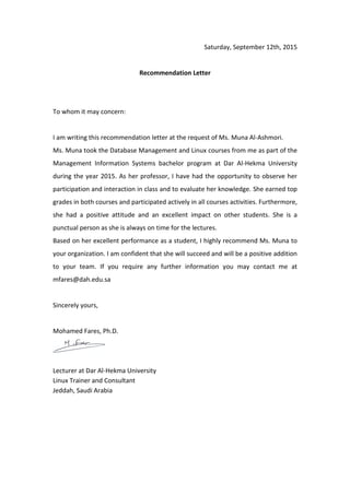 Saturday, September 12th, 2015
Recommendation Letter
To whom it may concern:
I am writing this recommendation letter at the request of Ms. Muna Al-Ashmori.
Ms. Muna took the Database Management and Linux courses from me as part of the
Management Information Systems bachelor program at Dar Al-Hekma University
during the year 2015. As her professor, I have had the opportunity to observe her
participation and interaction in class and to evaluate her knowledge. She earned top
grades in both courses and participated actively in all courses activities. Furthermore,
she had a positive attitude and an excellent impact on other students. She is a
punctual person as she is always on time for the lectures.
Based on her excellent performance as a student, I highly recommend Ms. Muna to
your organization. I am confident that she will succeed and will be a positive addition
to your team. If you require any further information you may contact me at
mfares@dah.edu.sa
Sincerely yours,
Mohamed Fares, Ph.D.
Lecturer at Dar Al-Hekma University
Linux Trainer and Consultant
Jeddah, Saudi Arabia
 