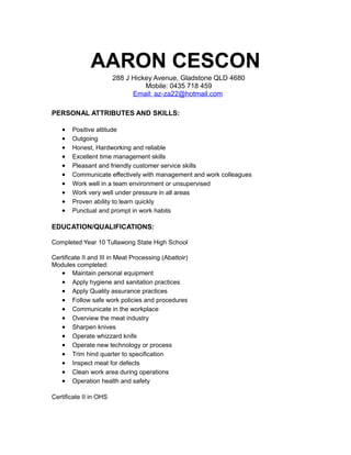 AARON CESCON
288 J Hickey Avenue, Gladstone QLD 4680
Mobile: 0435 718 459
Email: az-za22@hotmail.com
PERSONAL ATTRIBUTES AND SKILLS:
• Positive attitude
• Outgoing
• Honest, Hardworking and reliable
• Excellent time management skills
• Pleasant and friendly customer service skills
• Communicate effectively with management and work colleagues
• Work well in a team environment or unsupervised
• Work very well under pressure in all areas
• Proven ability to learn quickly
• Punctual and prompt in work habits
EDUCATION/QUALIFICATIONS:
Completed Year 10 Tullawong State High School
Certificate II and III in Meat Processing (Abattoir)
Modules completed:
• Maintain personal equipment
• Apply hygiene and sanitation practices
• Apply Quality assurance practices
• Follow safe work policies and procedures
• Communicate in the workplace
• Overview the meat industry
• Sharpen knives
• Operate whizzard knife
• Operate new technology or process
• Trim hind quarter to specification
• Inspect meat for defects
• Clean work area during operations
• Operation health and safety
Certificate II in OHS
 