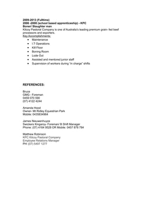 2009-2013 (Fulltime)
2006 -2008 (school based apprenticeship) - KPC
Boner/ Slaughter man
Kilcoy Pastoral Company is one of Australia’s leading premium grain- fed beef
processors and exporters.
Key Accomplishments:
• Maintenance
• I.T Operations
• Kill Floor
• Boning Room
• Lode Out
• Assisted and mentored junior staff
• Supervision of workers during “in charge” shifts
REFERENCES:
Bruce
GMG - Foreman
0459 070 590
(07) 4122 4244
Amanda Hood
Owner- Mt Ridley Equestrian Park
Mobile: 0435834964
James Nieuwenhuyze
Swickers Kingaroy- Foreman/ B Shift Manager
Phone: (07) 4164 9528 OR Mobile: 0457 878 784
Matthew Robinson
KPC Kilcoy Pastoral Company
Employee Relations Manager
PH: (07) 5497 1277
 