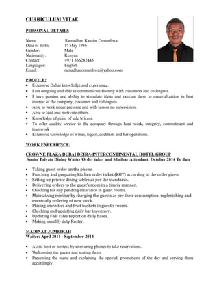 CURRICULUM VITAE
PERSONAL DETAILS
Name Ramadhan Kassim Omumbwa
Date of Birth: 1st
May 1986
Gender: Male
Nationality: Kenyan
Contact: +971 566282445
Languages: English
Email: ramadhanomumbwa@yahoo.com
PROFILE:
• Extensive Dubai knowledge and experience.
• I am outgoing and able to communicate fluently with customers and colleagues.
• I have passion and ability to stimulate ideas and execute them to materialization in best
interest of the company, customer and colleagues.
• Able to work under pressure and with less or no supervision.
• Able to lead and motivate others.
• Knowledge of point of sale Micros.
• To offer quality service to the company through hard work, integrity, commitment and
teamwork
• Extensive knowledge of wines, liquor, cocktails and bar operations.
WORK EXPERIENCE:
CROWNE PLAZA DUBAI DEIRA-INTERCONTINENTAL HOTEL GROUP
Senior Private Dining Waiter/Order taker and Minibar Attendant: October 2014 To date
• Taking guest order on the phone.
• Punching and preparing kitchen order ticket (KOT) according to the order given.
• Setting up private dining tables as per the standards.
• Delivering orders to the guest’s room in a timely manner.
• Checking for any pending clearance in guest rooms.
• Maintaining minibar by charging the guests as per their consumption, replenishing and
eventually ordering of new stock.
• Placing amenities and fruit baskets in guest’s rooms.
• Checking and updating daily bar inventory.
• Updating F&B sales report on daily bases.
• Making monthly duty Roster.
MADINAT JUMEIRAH
Waiter: April 2011 - September 2014
• Assist host or hostess by answering phones to take reservations.
• Welcoming the guests and seating them.
• Presenting the menu and explaining the special, promotions of the day and serving them
accordingly.
 