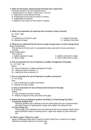 3. What are the factors influencing the frictional loss in pipe flow?
Frictional resistance for the turbulent flow is
i. Proportional to vn where v varies from 1.5 to 2.0.
ii. Proportional to the density of fluid.
iii. Proportional to the area of surface in contact.
iv. Independent of pressure.
v. Depend on the nature of the surface in contact.
4. What is the expression for head loss due to friction in Darcy formula?
hf = 4fLV2
/ 2gD
Where
f = Coefficient of friction in pipe L = Length of the pipe
D = Diameter of pipe V = velocity of the fluid
5. What do you understand by the terms a) major energy losses, b) minor energy losses
Major energy losses: -
This loss due to friction and it is calculated by Darcy weis bach formula and chezy’s
formula.
Minor energy losses:-
This is due to
i. Sudden expansion in pipe. ii. Sudden contraction in pipe.
iii. Bend in pipe. iv. Due to obstruction in pipe .
6. Give an expression for loss of head due to sudden enlargement of the pipe:
he = (V1-V2)2 /2g
Where
he = Loss of head due to sudden enlargement of pipe .
V1 = Velocity of flow at section 1-1
V2 = Velocity of flow at section 2-2
7. Give an expression for loss of head due to sudden contraction:
hc =0.5 V2/2g
here,
c = Loss of head due to sudden contraction.
V = Velocity at outlet of pipe.
8. Give an expression for loss of head at the entrance of the pipe:
hi =0.5V2/2g
Where,
hi = Loss of head at entrance of pipe.
V = Velocity of liquid at inlet and outlet of the pipe.
9. Define the terms a) Hydraulic gradient line [HGL], b) Total Energy line [TEL]
a) Hydraulic gradient line:
Hydraulic gradient line is defined as the line which gives the sum of pressure head
and datum head of a flowing fluid in apipe with respect the reference line.
b) Total energy line:
Total energy line is defined as the line which gives the sum of pressure head, datum
head and kinetic head of a flowing fluid in a pipe with respect to some reference
line.
10. What is sypon ? Where it is used:
Sypon is along bend pipe which is used to transfer liquid from a reservoir at a higher
elevation to another reservoir at a lower level.
- 10 -
 