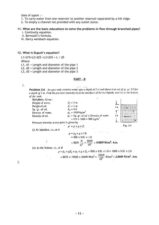 Uses of sypon : -
1. To carry water from one reservoir to another reservoir separated by a hill ridge.
2. To empty a channel not provided with any outlet sluice.
11. What are the basic educations to solve the problems in flow through branched pipes?
i. Continuity equation.
ii. Bernoulli’s formula.
iii. Darcy weisbach equation.
12. What is Dupuit’s equation?
L1/d15+L2/d25 +L3/d35 = L / d5
Where
L1, d1 = Length and diameter of the pipe 1
L2, d2 = Length and diameter of the pipe 2
L3, d3 = Length and diameter of the pipe 3
PART - B
1.
2.
- 11 -
 