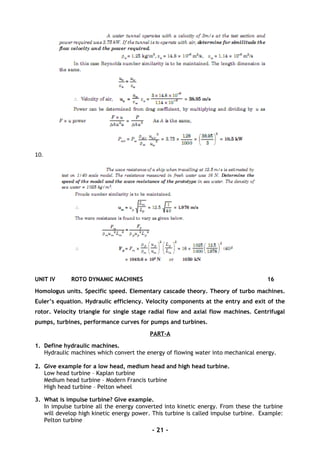 10.
UNIT IV ROTO DYNAMIC MACHINES 16
Homologus units. Specific speed. Elementary cascade theory. Theory of turbo machines.
Euler’s equation. Hydraulic efficiency. Velocity components at the entry and exit of the
rotor. Velocity triangle for single stage radial flow and axial flow machines. Centrifugal
pumps, turbines, performance curves for pumps and turbines.
PART-A
1. Define hydraulic machines.
Hydraulic machines which convert the energy of flowing water into mechanical energy.
2. Give example for a low head, medium head and high head turbine.
Low head turbine – Kaplan turbine
Medium head turbine – Modern Francis turbine
High head turbine – Pelton wheel
3. What is impulse turbine? Give example.
In impulse turbine all the energy converted into kinetic energy. From these the turbine
will develop high kinetic energy power. This turbine is called impulse turbine. Example:
Pelton turbine
- 21 -
 
