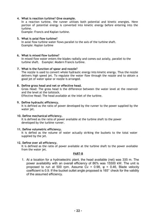 4. What is reaction turbine? Give example.
In a reaction turbine, the runner utilizes both potential and kinetic energies. Here
portion of potential energy is converted into kinetic energy before entering into the
turbine.
Example: Francis and Kaplan turbine.
5. What is axial flow turbine?
In axial flow turbine water flows parallel to the axis of the turbine shaft.
Example: Kaplan turbine
6. What is mixed flow turbine?
In mixed flow water enters the blades radially and comes out axially, parallel to the
turbine shaft. Example: Modern Francis turbine.
7. What is the function of spear and nozzle?
The nozzle is used to convert whole hydraulic energy into kinetic energy. Thus the nozzle
delivers high speed jet. To regulate the water flow through the nozzle and to obtain a
good jet of water spear or nozzle is arranged.
8. Define gross head and net or effective head.
Gross Head: The gross head is the difference between the water level at the reservoir
and the level at the tailstock.
Effective Head: The head available at the inlet of the turbine.
9. Define hydraulic efficiency.
It is defined as the ratio of power developed by the runner to the power supplied by the
water jet.
10. Define mechanical efficiency.
It is defined as the ratio of power available at the turbine shaft to the power
developed by the turbine runner.
11. Define volumetric efficiency.
It is defied as the volume of water actually striking the buckets to the total water
supplied by the jet.
12. Define over all efficiency.
It is defined as the ratio of power available at the turbine shaft to the power available
from the water jet.
PART-B
1. At a location for a hydroelectric plant, the head available (net) was 335 m. The
power availability with an overall efficiency of 86% was 15500 kW. The unit is
proposed to run at 500 rpm. Assume Cv = 0.98, φ = 0.46, Blade velocity
coefficient is 0.9. If the bucket outlet angle proposed is 165° check for the validity
of the assumed efficiency.
- 22 -
 