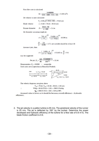 2. The jet velocity in a pelton turbine is 65 m/s. The peripheral velocity of the runner
is 25 m/s. The jet is deflected by 160° by the bucket. Determine the power
developed and hydraulic efficiency of the turbine for a flow rate of 0.9 m3
/s. The
blade friction coefficient is 0.9.
- 23 -
 