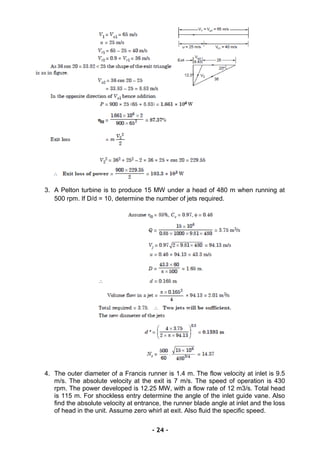 3. A Pelton turbine is to produce 15 MW under a head of 480 m when running at
500 rpm. If D/d = 10, determine the number of jets required.
4. The outer diameter of a Francis runner is 1.4 m. The flow velocity at inlet is 9.5
m/s. The absolute velocity at the exit is 7 m/s. The speed of operation is 430
rpm. The power developed is 12.25 MW, with a flow rate of 12 m3/s. Total head
is 115 m. For shockless entry determine the angle of the inlet guide vane. Also
find the absolute velocity at entrance, the runner blade angle at inlet and the loss
of head in the unit. Assume zero whirl at exit. Also fluid the specific speed.
- 24 -
 