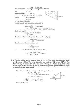 5. A Francis turbine works under a head of 120 m. The outer diameter and width
are 2 m and 0.16 m. The inner diameter and width are 1.2 m and 0.27 m. The
flow velocity at inlet is 8.1 m/s. The whirl velocity at outlet is zero. The outlet
blade angle is 16°. Assume ηH = 90%. Determine, power, speed and blade angle
at inlet and guide blade angle.
- 25 -
 