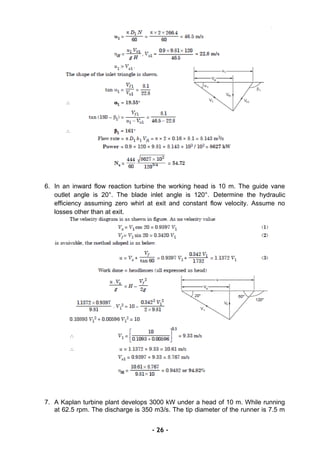 6. In an inward flow reaction turbine the working head is 10 m. The guide vane
outlet angle is 20°. The blade inlet angle is 120°. Determine the hydraulic
efficiency assuming zero whirl at exit and constant flow velocity. Assume no
losses other than at exit.
7. A Kaplan turbine plant develops 3000 kW under a head of 10 m. While running
at 62.5 rpm. The discharge is 350 m3/s. The tip diameter of the runner is 7.5 m
- 26 -
 