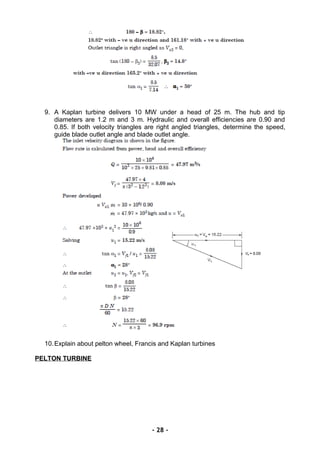 9. A Kaplan turbine delivers 10 MW under a head of 25 m. The hub and tip
diameters are 1.2 m and 3 m. Hydraulic and overall efficiencies are 0.90 and
0.85. If both velocity triangles are right angled triangles, determine the speed,
guide blade outlet angle and blade outlet angle.
10.Explain about pelton wheel, Francis and Kaplan turbines
PELTON TURBINE
- 28 -
 