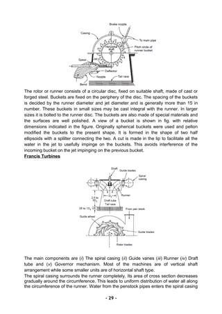 The rotor or runner consists of a circular disc, fixed on suitable shaft, made of cast or
forged steel. Buckets are fixed on the periphery of the disc. The spacing of the buckets
is decided by the runner diameter and jet diameter and is generally more than 15 in
number. These buckets in small sizes may be cast integral with the runner. In larger
sizes it is bolted to the runner disc. The buckets are also made of special materials and
the surfaces are well polished. A view of a bucket is shown in fig. with relative
dimensions indicated in the figure. Originally spherical buckets were used and pelton
modified the buckets to the present shape. It is formed in the shape of two half
ellipsoids with a splilter connecting the two. A cut is made in the lip to facilitate all the
water in the jet to usefully impinge on the buckets. This avoids interference of the
incoming bucket on the jet impinging on the previous bucket.
Francis Turbines
The main components are (i) The spiral casing (ii) Guide vanes (iii) Runner (iv) Draft
tube and (v) Governor mechanism. Most of the machines are of vertical shaft
arrangement while some smaller units are of horizontal shaft type.
The spiral casing surrounds the runner completely. Its area of cross section decreases
gradually around the circumference. This leads to uniform distribution of water all along
the circumference of the runner. Water from the penstock pipes enters the spiral casing
- 29 -
 