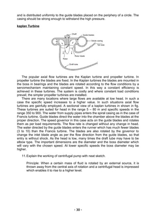 and is distributed uniformly to the guide blades placed on the periphery of a circle. The
casing should be strong enough to withstand the high pressure.
kaplan Turbine
The popular axial flow turbines are the Kaplan turbine and propeller turbine. In
propeller turbine the blades are fixed. In the Kaplan turbines the blades are mounted in
the boss in bearings and the blades are rotated according to the flow conditions by a
servomechanism maintaining constant speed. In this way a constant efficiency is
achieved in these turbines. The system is costly and where constant load conditions
prevail, the simpler propeller turbines are installed.
There are many locations where large flows are available at low head. In such a
case the specific speed increases to a higher value. In such situations axial flow
turbines are gainfully employed. A sectional view of a kaplan turbines in shown in fig.
These turbines are suited for head in the range 5 – 80 m and specific speeds in the
range 350 to 900. The water from supply pipes enters the spiral casing as in the case of
Francis turbine. Guide blades direct the water into the chamber above the blades at the
proper direction. The speed governor in this case acts on the guide blades and rotates
them as per load requirements. The flow rate is changed without any change in head.
The water directed by the guide blades enters the runner which has much fewer blades
(3 to 10) than the Francis turbine. The blades are also rotated by the governor to
change the inlet blade angle as per the flow direction from the guide blades, so that
entry is without shock. As the head is low, many times the draft tube may have to be
elbow type. The important dimensions are the diameter and the boss diameter which
will vary with the chosen speed. At lower specific speeds the boss diameter may be
higher.
11.Explain the working of centrifugal pump with neat sketch.
Principle: When a certain mass of fluid is rotated by an external source, it is
thrown away from the central axis of rotation and a centrifugal head is impressed
which enables it to rise to a higher level.
- 30 -
 