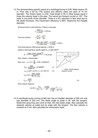 13.The dimensionless specific speed of a centrifugal pump is 0.06. Static head is 30
m. Flow rate is 50 l/s. The suction and delivery pipes are each of 15 cm
diameter. The friction factor is 0.02. Total length is 55 m other losses equal 4
times the velocity head in the pipe. The vanes are forward curved at 120°. The
width is one tenth of the diameter. There is a 6% reduction in flow area due to
the blade thickness. The manometric efficiency is 80%. Determine the impeller
diameter.
14.A centrifugal pump running at 900 rpm has an impeller diameter of 500 mm and
eye diameter of 200 mm. The blade angle at outlet is 35° with the tangent.
Determine assuming zero whirl at inlet, the inlet blade angle. Also calculate the
absolute velocity at outlet and its angle with the tangent. The flow velocity is
constant at 3 m/s. Also calculate the manometric head.
- 32 -
 
