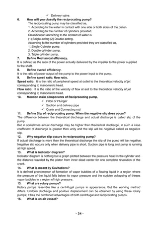  Delivery valve.
6. How will you classify the reciprocating pump?
The reciprocating pump may be classified as,
1. According to the water in contact with one side or both sides of the piston.
2. According to the number of cylinders provided.
Classification according to the contact of water is
(1) Single acting (2) Double acting.
According to the number of cylinders provided they are classified as,
1. Single Cylinder pump.
2. Double cylinder pump.
3. Triple cylinder pump.
7. Define Mechanical efficiency.
It is defined as the ratio of the power actually delivered by the impeller to the power supplied
to the shaft.
8. Define overall efficiency.
It is the ratio of power output of the pump to the power input to the pump.
9. Define speed ratio, flow ratio.
Speed ratio: It is the ratio of peripheral speed at outlet to the theoretical velocity of jet
corresponding to manometric head.
Flow ratio: It is the ratio of the velocity of flow at exit to the theoretical velocity of jet
corresponding to manometric head.
10. Mention main components of Reciprocating pump.
 Piton or Plunger
 Suction and delivery pipe
 Crank and Connecting rod
11. Define Slip of reciprocating pump. When the negative slip does occur?
The difference between the theoretical discharge and actual discharge is called slip of the
pump.
But in sometimes actual discharge may be higher then theoretical discharge, in such a case
coefficient of discharge is greater then unity and the slip will be negative called as negative
slip.
12. Why negative slip occurs in reciprocating pump?
If actual discharge is more than the theoretical discharge the slip of the pump will be negative.
Negative slip occurs only when delivery pipe is short, Suction pipe is long and pump is running
at high speed.
13. What is indicator diagram?
Indicator diagram is nothing but a graph plotted between the pressure head in the cylinder and
the distance traveled by the piston from inner dead center for one complete revolution of the
crank.
14. What is meant by Cavitations?
It is defined phenomenon of formation of vapor bubbles of a flowing liquid in a region where
the pressure of the liquid falls below its vapor pressure and the sudden collapsing of theses
vapor bubbles in a region of high pressure.
15. What are rotary pumps?
Rotary pumps resemble like a centrifugal pumps in appearance. But the working method
differs. Uniform discharge and positive displacement can be obtained by using these rotary
pumps; It has the combined advantages of both centrifugal and reciprocating pumps.
16. What is an air vessel?
- 34 -
 