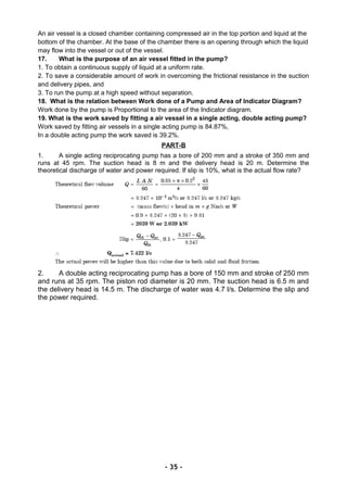 An air vessel is a closed chamber containing compressed air in the top portion and liquid at the
bottom of the chamber. At the base of the chamber there is an opening through which the liquid
may flow into the vessel or out of the vessel.
17. What is the purpose of an air vessel fitted in the pump?
1. To obtain a continuous supply of liquid at a uniform rate.
2. To save a considerable amount of work in overcoming the frictional resistance in the suction
and delivery pipes, and
3. To run the pump at a high speed without separation.
18. What is the relation between Work done of a Pump and Area of Indicator Diagram?
Work done by the pump is Proportional to the area of the Indicator diagram.
19. What is the work saved by fitting a air vessel in a single acting, double acting pump?
Work saved by fitting air vessels in a single acting pump is 84.87%,
In a double acting pump the work saved is 39.2%.
PART-B
1. A single acting reciprocating pump has a bore of 200 mm and a stroke of 350 mm and
runs at 45 rpm. The suction head is 8 m and the delivery head is 20 m. Determine the
theoretical discharge of water and power required. If slip is 10%, what is the actual flow rate?
2. A double acting reciprocating pump has a bore of 150 mm and stroke of 250 mm
and runs at 35 rpm. The piston rod diameter is 20 mm. The suction head is 6.5 m and
the delivery head is 14.5 m. The discharge of water was 4.7 l/s. Determine the slip and
the power required.
- 35 -
 