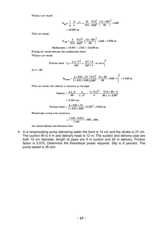 4. In a reciprocating pump delivering water the bore is 14 cm and the stroke is 21 cm.
The suction lift is 4 m and delivery head is 12 m. The suction and delivery pipe are
both 10 cm diameter, length of pipes are 9 m suction and 24 m delivery. Friction
factor is 0.015. Determine the theoretical power required. Slip is 8 percent. The
pump speed is 36 rpm.
- 37 -
 