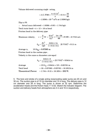 5. The bore and stroke of a single acting reciprocating water pump are 20 cm and
30 cm. The suction pipe is of 15 cm diameter and 10 m long. The delivery pipe is 12
cm diameter and 28 m long. The pump is driven at 32 rpm. Determine the
acceleration heads and the friction head, f = 0.02. Sketch the indicator diagram. The
suction and delivery heads from atmosphere are 4 m and 16 m respectively.
- 38 -
 