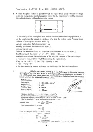 Power required = 2 π NT/60 = 2 × π × 400 × 15.995/60 = 670 W.
5. A small thin plane surface is pulled through the liquid filled space between two large
horizontal planes in the parallel direction. Show that the force required will be minimum
if the plate is located midway between the planes.
Let the velocity of the small plane be u, and the distance between the large planes be h.
Let the small plane be located at a distance of y from the bottom plane. Assume linear
variation of velocity and unit area. Refer Fig.
Velocity gradient on the bottom surface = u/y
Velocity gradient on the top surface = u/(h – y),
Considering unit area,
Force on the bottom surface = µ × (u/y), Force on the top surface = µ × u/(h – y)
Total force to pull the plane = µ × u × {(1/y) + [1/(h – y)]} ...(A)
To obtain the condition for minimisation of the force the variation of force with respect
to y should be zero, or dF/dy = 0, Differentiating the expression A,
dF/dy = µ × u {(–1/y2) + [1/(h – y)2]}, Equating to zero
y2
= (h – y)2
or y = h/2
or the plane should be located at the mid gap position for the force to be minimum.
6.
- 4 -
 