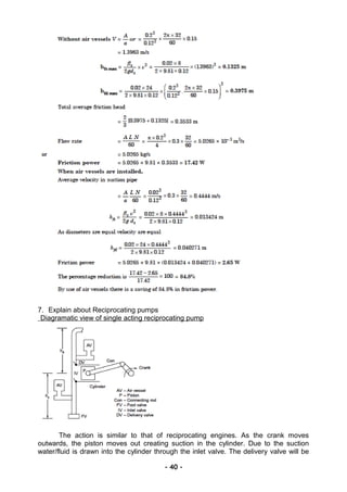 7. Explain about Reciprocating pumps
Diagramatic view of single acting reciprocating pump
The action is similar to that of reciprocating engines. As the crank moves
outwards, the piston moves out creating suction in the cylinder. Due to the suction
water/fluid is drawn into the cylinder through the inlet valve. The delivery valve will be
- 40 -
 