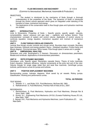 ME 2204 FLUID MECHANICS AND MACHINERY 3 1 0 4
(Common to Aeronautical, Mechanical, Automobile & Production)
OBJECTIVES
a. The student is introduced to the mechanics of fluids through a thorough
understanding of the properties of the fluids. The dynamics of fluids is introduced
through the control volume approach which gives an integrated under standing of the
transport of mass, momentum and energy.
b. The applications of the conservation laws to flow though pipes and hydraulics machines
are studied
UNIT I INTRODUCTION 12
Units & Dimensions. Properties of fluids – Specific gravity, specific weight, viscosity,
compressibility, vapour pressure and gas laws – capillarity and surface tension. Flow
characteristics: concepts of system and control volume. Application of control volume to
continuity equiation, energy equation, momentum equation and moment of momentum
equation.
UNIT II FLOW THROUG CIRCULAR CONDUITS 12
Laminar flow though circular conduits and circular annuli. Boundary layer concepts. Boundary
layer thickness. Hydraulic and energy gradient. Darcy – Weisbach equaition. Friction factor and
Moody diagram. Commercial pipes. Minor losses. Flow though pipes in series and in parallel.
UNIT III DIMENSIONAL ANALYSIS 9
Dimension and units: Buckingham’s П theorem. Discussion on dimensionless parameters.
Models and similitude. Applications of dimensionless parameters.
UNIT IV ROTO DYNAMIC MACHINES 16
Homologus units. Specific speed. Elementary cascade theory. Theory of turbo machines.
Euler’s equation. Hydraulic efficiency. Velocity components at the entry and exit of the rotor.
Velocity triangle for single stage radial flow and axial flow machines. Centrifugal pumps,
turbines, performance curves for pumps and turbines.
UNIT V POSITIVE DISPLACEMENT MACHINES 11
Recriprocating pumps, Indicator diagrams, Work saved by air vessels. Rotory pumps.
Classification. Working and performance curves.
TOTAL :60 PERIODS
TEXT BOOKS:
1. Streeter. V. L., and Wylie, E.B., Fluid Mechanics, McGraw Hill, 1983.
2. Rathakrishnan. E, Fluid Mechanics, Prentice Hall of India (II Ed.), 2007.
REFERENCES:
1. Ramamritham. S, Fluid Mechanics, Hydraulics and Fluid Machines, Dhanpat Rai &
Sons, Delhi, 1988.
2. Kumar. K.L., Engineering Fluid Mechanics (VII Ed.) Eurasia Publishing House (P) Ltd.,
New Delhi, 1995.
3. Bansal, R.K., Fluid Mechanics and Hydraulics Machines, Laxmi Publications (P) Ltd.,
New Delhi.
- 43 -
 
