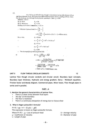 12.
UNIT II FLOW THROUG CIRCULAR CONDUITS 12
Laminar flow though circular conduits and circular annuli. Boundary layer concepts.
Boundary layer thickness. Hydraulic and energy gradient. Darcy – Weisbach equaition.
Friction factor and Moody diagram. Commercial pipes. Minor losses. Flow though pipes in
series and in parallel.
PART – A
1. Mention the general characteristics of laminar flow.
• There is a shear stress between fluid layers
• ‘No slip’ at the boundary
• The flow is rotational
• There is a continuous dissipation of energy due to viscous shear
2. What is Hagen poiseuille’s formula?
P1-P2 / pg = h f = 32 µUL / _gD2
The expression is known as Hagen poiseuille formula.
Where P1-P2 / _g = Loss of pressure head U = Average velocity
µ = Coefficient of viscosity D = Diameter of pipe
L = Length of pipe
- 9 -
 