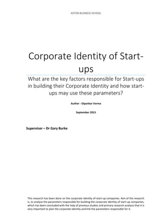 ASTON BUSINESS SCHOOL
Corporate Identity of Start-
ups
What are the key factors responsible for Start-ups
in building their Corporate Identity and how start-
ups may use these parameters?
Author - Dipankar Verma
September 2015
Supervisor – Dr Gary Burke
This research has been done on the corporate identity of start-up companies. Aim of the research
is, to analyse the parameters responsible for building the corporate identity of start-up companies,
which has been concluded with the help of previous studies and primary research analysis that it is
very important to plan the corporate identity and link the parameters responsible for it.
 