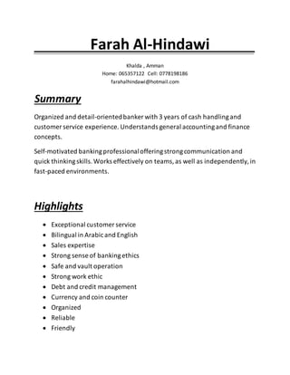 Farah Al-Hindawi .
Khalda , Amman
Home: 065357122 Cell: 0778198186
farahalhindawi@hotmail.com
. Summary
Organized and detail-orientedbanker with 3 years of cash handlingand
customer service experience. Understands general accountingand finance
concepts.
Self-motivated bankingprofessionalofferingstrongcommunication and
quick thinkingskills.Works effectively on teams,as well as independently,in
fast-paced environments.
Highlights
 Exceptional customer service
 Bilingual in Arabicand English
 Sales expertise
 Strong sense of bankingethics
 Safe and vault operation
 Strong work ethic
 Debt and credit management
 Currency and coin counter
 Organized
 Reliable
 Friendly
 