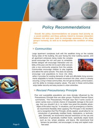 Policy Recommendations
Overall, the policy recommendations we propose treat poverty as
a social condition and these policies intend to increase interaction
between rich and poor, both to encourage awareness of the other
group’s humanity, as well as to destigmatize the condition of being
poor.
> Communities
Large apartment complexes built with the wealthier living on the outside
facing sides of the building, the poor facing the inner building spaces, and
all apartment entrances being inside the complex
would encourage the rich and poor to cohabitate.
Similar designs will encourage interaction and vis-
ibility of the poor and the rich to each other and pro-
vide a nice community presence from the outside.
Communities encourage children to play together
and attend the same schools. This does not actively
encourage rural populations to move into cities,
rather it provides for existing demands of safe and affordable living environ-
ments adaptable to handle increased movement into cities, which is already
occuring. Living in these communities, the rich get tax breaks, prime location,
and the ability to increase property values. The poor in these communities
enjoy better security and easy access to urban amenities.
> Revised Precautionary Principle
Poor and susceptible populations are more strongly influenced by the
Precautionary Principle than are other groups. Physicist Freeman Dyson
summarizes, “The Precautionary Principle says that if some course of
action carries even a remote chance of irreparable damage to the ecol-
ogy, then you shouldn’t do it, no matter how great the possible advan-
tages of the action may be.” In situations, such as emergency or famine,
we recommend flexibility when applying The Principle in the shortterm
and a recognition that The Principle, strictly applied, would allow for no
introduction of genetically modified foods, medications, or technolo-
gies. Generally, we recommend reduced restrictions on the use and
distribution of genetically modified foods, specifically staple foods
such as rice, wheat, potatoes, and beans. We recommend that
farmers be permitted, and encouraged, to keep and replant modi-
fied seed.Page 9
 