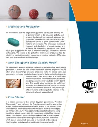 > Medicine and Medication
We recommend that the length of drug patents be reduced, allowing for
a generic version to be produced globally and
cheaply. In place of four years of residency for
physicians, we would require them to spend two
consecutive years in poor communities (inter-
national or domestic). We encourage increased
research and distribution of mobile devices and
software for diagnosing symptoms and which
would give suggestions for how to improvise until you can reach a trained
professional. Via access to the global free Internet, we encourage free dis-
tribution of medical information concerning preventive methods, STDs, diar-
rhea, and other easily avoidable diseases.
> New Energy and Water Subsidy Model
We recommend research into water reclamation and alternative, local, energy
generation. Creation of local water distribution centers dispersed around
urban areas to exchange urine and once-used water for filtered water. We
recommend increased regulation in exchange for better subsidies to energy
manufacturers. We encourage a subsidization
model which allows countries to continue subsidiz-
ing companies who move outside country board-
ers. This would allow companies to profit from
subsidies and benefit from low cost production in
cheaper environments and allow for a percentage
of their material and energy to be retained in the
community where it was produced.
> Free Internet
In a recent address to the former Egyptian government, President
Obama said “I also call upon the Egyptian government to reverse the
actions that they’ve taken to interfere with access to the Internet, to cell
phone service, and to social networks that do so much to connect peo-
ple in the 21st Century.” We recommend access to the Internet being
considered a basic human right. We recommend a global free Internet
based on wireless access and using an open-source, shared respon-
sibility model similar to file-sharing BitTorrent protocols; an Internet
which cannot be disabled, censored or monitored, and would pro-
vide the option for individuals to use the service anonymously.
Page 10
 