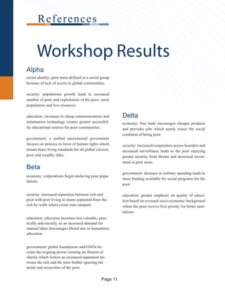Delta
economy: free trade encourages cheaper products
and provides jobs which nearly erases the social
condition of being poor.
security: increased cooperation across boarders and
increased surveillance leads to the poor enjoying
greater security from threats and increased invest-
ment in poor areas.
government: decrease in military spending leads to
more funding available for social programs for the
poor.
education: greater emphasis on quality of educa-
tion based on reversed socio-economic background
where the poor receive first priority for better insti-
tutions.
Workshop Results
References
Alpha
social identity: poor more defined as a social group
because of lack of access to global communities.
security: populations growth leads to increased
number of poor and exploitation of the poor; more
populations and less resources.
education: increases in cheap communications and
information technology creates greater accessibil-
ity educational sources for poor communities.
government: a unified international government
focuses on policies in favor of human rights which
ensure basic living standards for all global citizens,
poor and wealthy alike.
Beta
economy: corporations begin enslaving poor popu-
lations.
security: increased separation between rich and
poor with poor living in slums separated from the
rich by walls where crime runs rampant.
education: education becomes less valuable, prac-
tically and socially, as an increased demand for
manual labor discourages liberal arts or humanities
education.
government: global foundations and GNOs be-
come the reigning power creating an illusion of
charity which fosters an increased separation be-
tween the rich and the poor further ignoring the
needs and necessities of the poor.
Page 11
 