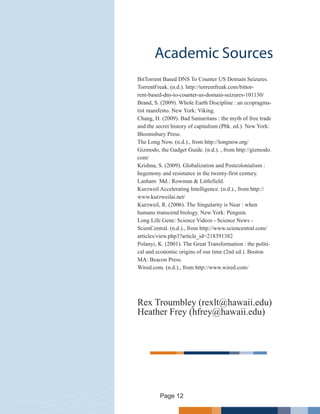 Academic Sources
BitTorrent Based DNS To Counter US Domain Seizures.
TorrentFreak. (n.d.). http://torrentfreak.com/bittor-
rent-based-dns-to-counter-us-domain-seizures-101130/
Brand, S. (2009). Whole Earth Discipline : an ecopragma-
tist manifesto. New York: Viking.
Chang, H. (2009). Bad Samaritans : the myth of free trade
and the secret history of capitalism (Pbk. ed.). New York:
Bloomsbury Press.
The Long Now. (n.d.)., from http://longnow.org/
Gizmodo, the Gadget Guide. (n.d.). , from http://gizmodo.
com/
Krishna, S. (2009). Globalization and Postcolonialism :
hegemony and resistance in the twenty-first century.
Lanham Md.: Rowman & Littlefield.
Kurzweil Accelerating Intelligence. (n.d.)., from http://
www.kurzweilai.net/
Kurzweil, R. (2006). The Singularity is Near : when
humans transcend biology. New York: Penguin.
Long Life Gene: Science Videos - Science News -
ScienCentral. (n.d.)., from http://www.sciencentral.com/
articles/view.php3?article_id=218391382
Polanyi, K. (2001). The Great Transformation : the politi-
cal and economic origins of our time (2nd ed.). Boston
MA: Beacon Press.
Wired.com. (n.d.)., from http://www.wired.com/
Rex Troumbley (rexlt@hawaii.edu)
Heather Frey (hfrey@hawaii.edu)
Page 12
 