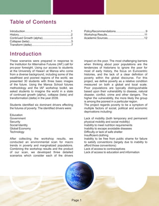 Table of Contents
Introduction..........................................................1
History..................................................................2
Continued Growth (alpha)....................................3
Collapse (beta).....................................................5
Transform (delta)..................................................7
These scenarios were prepared in response to
the Institution for Alternative Futures (IAF) call for
pro-poor foresight. Using our access to students
at the University of Hawai’i at Manoa who come
from a diverse background, including some of the
wealthiest and poorest regions of the world, we
presented 30 students with three basic images
of the future. Using the Manoa School futures
methodology and the IAF workshop toolkit, we
asked students to imagine the world in a state
of continued growth (alpha), collapse (beta) and
transformation (delta) in the year 2039.
Students identified six dominant drivers effecting
the futures of poverty. The identified drivers were:
Education
Government
Security
Social Identity
Global Economy
Technology
After collecting the workshop results, we
conducted an environmental scan for macro
trends in poverty and marginalized populations.
Combining the workshop results and the product
of our scan, we developed three detailed
scenarios which consider each of the drivers
impact on the poor. The most challenging barriers
when thinking about poor populations are the
tendencies of historians to ignore the poor for
most of early history, the focus on Eurocentric
histories, and the lack of a clear definition of
poverty within the global discourse. For this
project, we define poverty as a relative condition
measured on both a global and local scale.
Poor populations are typically distinguishable
based upon their vulnerability to disease, natural
disaster, conflict, crime and other dangers. The
higher the vulnerability, the more likely the group
is among the poorest in a particular region.
The project regards poverty to be a symptom of
multiple factors of social, political and economic
deprivations including:
Lack of mobility (both temporary and permanent
physical mobility and social mobility)
Inability to meet nutrition requirements
Inability to escape avoidable diseases
Difficulty or lack of safe shelter
Insufficient clothing
Inability to be free from public shame for failure
to satisfy conventions (largely due to inability to
afford those conventions)
Lack of access to contraceptives
Lack of access to education and information
Introduction
PolicyRecommendations......................................9
Workshop Results...............................................11
AcademicSources..............................................12
Page 1
 