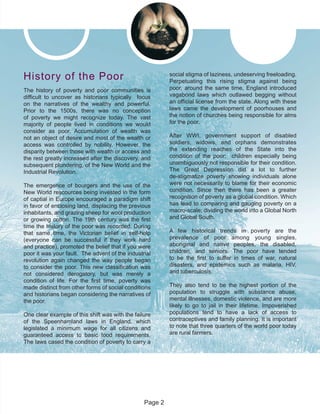 The history of poverty and poor communities is
difficult to uncover as historians typically focus
on the narratives of the wealthy and powerful.
Prior to the 1500s, there was no conception
of poverty we might recognize today. The vast
majority of people lived in conditions we would
consider as poor. Accumulation of wealth was
not an object of desire and most of the wealth or
access was controlled by nobility. However, the
disparity between those with wealth or access and
the rest greatly increased after the discovery, and
subsequent plundering, of the New World and the
Industrial Revolution.
The emergence of bourgers and the use of the
New World rescources being invested in the form
of captial in Europe encouraged a paradigm shift
in favor of enclosing land, displacing the previous
inhabitants, and grazing sheep for wool production
or growing cotton. The 19th century was the first
time the history of the poor was recorded. During
that same time, the Victorian belief in self-help
(everyone can be successful if they work hard
and practice), promoted the belief that if you were
poor it was your fault. The advent of the industrial
revolution again changed the way people began
to consider the poor. This new classification was
not considered derogatory, but was merely a
condition of life. For the first time, poverty was
made distinct from other forms of social conditions
and historians began considering the narratives of
the poor.
One clear example of this shift was with the failure
of the Speenhamland laws in England, which
legislated a minimum wage for all citizens and
guaranteed access to basic food requirements.
The laws cased the condition of poverty to carry a
social stigma of laziness, undeserving freeloading.
Perpetuating this rising stigma against being
poor, around the same time, England introduced
vagabond laws which outlawed begging without
an official license from the state. Along with these
laws came the development of poorhouses and
the notion of churches being responsible for alms
for the poor.
After WWI, government support of disabled
soldiers, widows, and orphans demonstrates
the extending reaches of the State into the
condition of the poor; children especially being
unambiguously not responsible for their condition.
The Great Depression did a lot to further
de-stigmatize poverty showing individuals alone
were not necessarily to blame for their economic
condition. Since then there has been a greater
recognition of poverty as a global condition. Which
has lead to comparing and gauging poverty on a
macro-scale; dividing the world into a Global North
and Global South.
A few historical trends in poverty are the
prevalence of poor among young singles,
aboriginal and native peoples, the disabled,
children, and seniors. The poor have tended
to be the first to suffer in times of war, natural
disasters, and epidemics such as malaria, HIV,
and tuberculosis.
They also tend to be the highest portion of the
population to struggle with substance abuse,
mental illnesses, domestic violence, and are more
likely to go to jail in their lifetime. Impoverished
populations tend to have a lack of access to
contraceptives and family planning. It is important
to note that three quarters of the world poor today
are rural farmers.
History of the Poor
Page 2
 