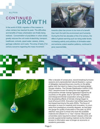 A L P H A
After a decade of consecutive, record-breaking hurricane
seasons and unprecedented natural disasters, a group
of delegates representing every country on the globe
gather with the intent to make a true and lasting global
climate initiative. The Climate Stabilization Inititive (CSI)
2027, became known for being the most aggressive
and proactive climate change agreement signed by all
countries on the globe. Due to CSI 2027 regulations
and intergovernmental cooperation among all states,
the devastating effects of climate change began to
level off around 2035. Education had shifted away from
fact-based learning by the early 2020s. The focus of
education is more on creativity and innovation. In a turn
away from prestigious university degrees, as had been
the gauge for quality of education in the past, by 2018
attention was given to those who took the available
material and utilized it in a “new” manner. Because all
universities were required to stream classes online and
provide supplemental reading material via the Internet,
access to information was no longer an economic or
academic parameter.
CONTINUED
GROWTH
In the world of 2039, migration of the masses to
urban centers has reached its peak. The difficulties
and benefits of mass urbanization are finally being
realized. Concentration of population in urban areas
greatly reduces the unit costs of electricity, transport,
healthcare, schools, piped water, sewers, drains,
garbage collection and roads. The array of early 21st
century concerns regarding the mass movement
towards cities has proven to be more of a benefit
than harm for both the environment and humanity.
During the first two decades of the 21st century, the
effect of global warming such as rising water levels,
increasing salinity and pollution of drinkable water
and extreme violent weather patterns, continued to
grow exponentially.
Page 3
 
