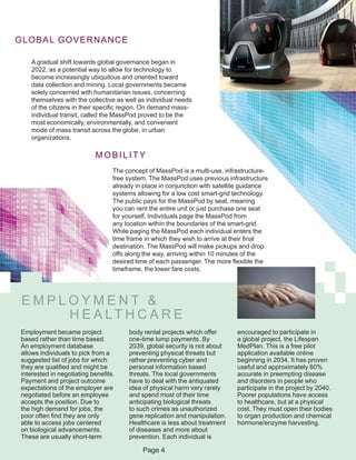 GLOBAL GOVERNANCE
A gradual shift towards global governance began in
2022, as a potential way to allow for technology to
become increasingly ubiquitous and oriented toward
data collection and mining. Local governments became
solely concerned with humanitarian issues, concerning
themselves with the collective as well as individual needs
of the citizens in their specific region. On demand mass-
individual transit, called the MassPod proved to be the
most economically, environmentally, and convenient
mode of mass transit across the globe, in urban
organizations.
The concept of MassPod is a multi-use, infrastructure-
free system. The MassPod uses previous infrastructure
already in place in conjunction with satellite guidance
systems allowing for a low cost smart-grid technology.
The public pays for the MassPod by seat, meaning
you can rent the entire unit or just purchase one seat
for yourself. Individuals page the MassPod from
any location within the boundaries of the smart-grid.
While paging the MassPod each individual enters the
time frame in which they wish to arrive at their final
destination. The MassPod will make pickups and drop
offs along the way, arriving within 10 minutes of the
desired time of each passenger. The more flexible the
timeframe, the lower fare costs.
MOBILITY
E M P L O Y M E N T &
H E A LT H C A R E
Employment became project
based rather than time based.
An employment database
allows individuals to pick from a
suggested list of jobs for which
they are qualified and might be
interested in negotiating benefits.
Payment and project outcome
expectations of the employer are
negotiated before an employee
accepts the position. Due to
the high demand for jobs, the
poor often find they are only
able to access jobs centered
on biological advancements.
These are usually short-term
body rental projects which offer
one-time lump payments. By
2039, global security is not about
preventing physical threats but
rather preventing cyber and
personal information based
threats. The local governments
have to deal with the antiquated
idea of physical harm very rarely
and spend most of their time
anticipating biological threats
to such crimes as unauthorized
gene replication and manipulation.
Healthcare is less about treatment
of diseases and more about
prevention. Each individual is
encouraged to participate in
a global project, the Lifespan
MedPlan. This is a free pilot
application available online
beginning in 2034. It has proven
useful and approximately 60%
accurate in preempting disease
and disorders in people who
participate in the project by 2040.
Poorer populations have access
to healthcare, but at a physical
cost. They must open their bodies
to organ production and chemical
hormone/enzyme harvesting.
Page 4
 