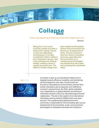 “Every new beginning comes from some other beginning’s end.”
Innovation is seen as an educational initiative and is
targeted towards efficiency, durability, and refurbishing
old technologies for new uses. Governments are
focused on long-distance communication and less face-
to-face interactions due to expenses and inefficiency
involved in physical travel. By 2020, global realization
of our dependence on global networks and sharing of
information became a focus for international government
collaboration. This led to the creation of an international
information-sharing network (IISNet) which was open-
sourced. This supplementary global government
community is responsible for communicating open-source
development of environmental, social, and economical
technologies to interested individuals and institutions.
-Seneca
Being poor is not a socio-
economic problem but rather a
reality of the majority. Poverty
is much less stigmatized
and being poor is not often
considered to reflect a defect in
poor individuals or groups. Only
a few individuals are relatively
wealthy, creating a sense of
equality among the poor. The
effects of climate change have
been realized and the gradual
decline of the environment has
become an accepted state of
being. The poor continue to
have less access to education
resources, especially since
the current focus is on
maintaining the technologies
and infrastructure still in place
and continuing their operational
status.
CollapseBeta
Page 5
 