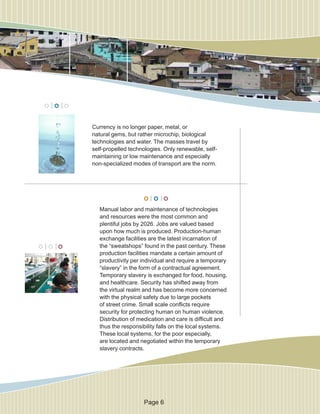 Currency is no longer paper, metal, or
natural gems, but rather microchip, biological
technologies and water. The masses travel by
self-propelled technologies. Only renewable, self-
maintaining or low maintenance and especially
non-specialized modes of transport are the norm.
Manual labor and maintenance of technologies
and resources were the most common and
plentiful jobs by 2026. Jobs are valued based
upon how much is produced. Production-human
exchange facilities are the latest incarnation of
the “sweatshops” found in the past century. These
production facilities mandate a certain amount of
productivity per individual and require a temporary
“slavery” in the form of a contractual agreement.
Temporary slavery is exchanged for food, housing,
and healthcare. Security has shifted away from
the virtual realm and has become more concerned
with the physical safety due to large pockets
of street crime. Small scale conflicts require
security for protecting human on human violence.
Distribution of medication and care is difficult and
thus the responsibility falls on the local systems.
These local systems, for the poor especially,
are located and negotiated within the temporary
slavery contracts.
Page 6
 