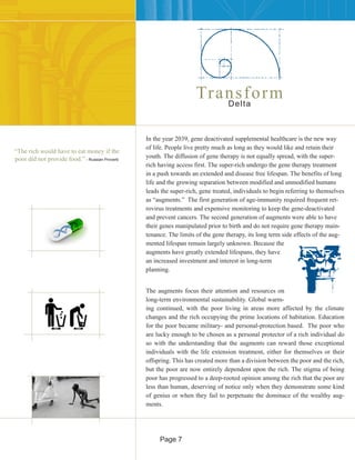 In the year 2039, gene deactivated supplemental healthcare is the new way
of life. People live pretty much as long as they would like and retain their
youth. The diffusion of gene therapy is not equally spread, with the super-
rich having access first. The super-rich undergo the gene therapy treatment
in a push towards an extended and disease free lifespan. The benefits of long
life and the growing separation between modified and unmodified humans
leads the super-rich, gene treated, individuals to begin referring to themselves
as “augments.” The first generation of age-immunity required frequent ret-
rovirus treatments and expensive monitoring to keep the gene-deactivated
and prevent cancers. The second generation of augments were able to have
their genes manipulated prior to birth and do not require gene therapy main-
tenance. The limits of the gene therapy, its long term side effects of the aug-
mented lifespan remain largely unknown. Because the
augments have greatly extended lifespans, they have
an increased investment and interest in long-term
planning.
“The rich would have to eat money if the
poor did not provide food.” - Russian Proverb
TransformDelta
The augments focus their attention and resources on
long-term environmental sustainability. Global warm-
ing continued, with the poor living in areas more affected by the climate
changes and the rich occupying the prime locations of habitation. Education
for the poor became military- and personal-protection based. The poor who
are lucky enough to be chosen as a personal protector of a rich individual do
so with the understanding that the augments can reward those exceptional
individuals with the life extension treatment, either for themselves or their
offspring. This has created more than a division between the poor and the rich,
but the poor are now entirely dependent upon the rich. The stigma of being
poor has progressed to a deep-rooted opinion among the rich that the poor are
less than human, deserving of notice only when they demonstrate some kind
of genius or when they fail to perpetuate the dominace of the wealthy aug-
ments.
Page 7
 
