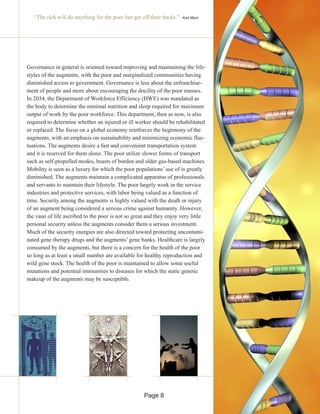 “The rich will do anything for the poor but get off their backs.” - Karl Marx
Governance in general is oriented toward improving and maintaining the life-
styles of the augments, with the poor and marginalized communities having
diminished access to government. Governance is less about the enfranchise-
ment of people and more about encouraging the docility of the poor masses.
In 2034, the Department of Workforce Efficiency (DWE) was mandated as
the body to determine the minimal nutrition and sleep required for maximum
output of work by the poor workforce. This department, then as now, is also
required to determine whether an injured or ill worker should be rehabilitated
or replaced. The focus on a global economy reinforces the hegemony of the
augments, with an emphasis on sustainability and minimizing economic fluc-
tuations. The augments desire a fast and convenient transportation system
and it is reserved for them alone. The poor utilize slower forms of transport
such as self-propelled modes, beasts of burden and older gas-based machines.
Mobility is seen as a luxury for which the poor populations’ use of is greatly
diminished. The augments maintain a complicated apparatus of professionals
and servants to maintain their lifestyle. The poor largely work in the service
industries and protective services, with labor being valued as a function of
time. Security among the augments is highly valued with the death or injury
of an augment being considered a serious crime against humanity. However,
the vaue of life ascribed to the poor is not so great and they enjoy very little
personal security unless the augments consider them a serious investment.
Much of the security energies are also directed toward protecting uncontami-
nated gene therapy drugs and the augments’ gene banks. Healthcare is largely
consumed by the augments, but there is a concern for the health of the poor
so long as at least a small number are available for healthy reproduction and
wild gene stock. The health of the poor is maintained to allow some useful
mutations and potential immunities to diseases for which the static genetic
makeup of the augments may be susceptible.
Page 8
 