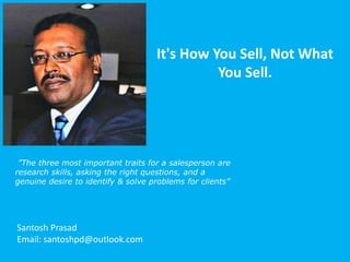 It's How You Sell, Not What
You Sell.
Santosh Prasad
Email: santoshpd@outlook.com
”The three most important traits for a salesperson are
research skills, asking the right questions, and a
genuine desire to identify & solve problems for clients”
 