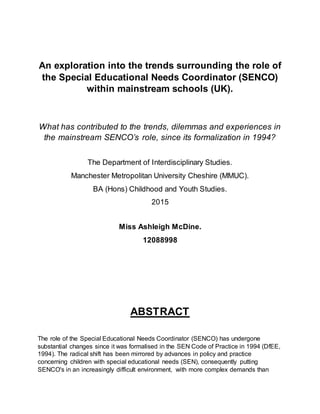 An exploration into the trends surrounding the role of
the Special Educational Needs Coordinator (SENCO)
within mainstream schools (UK).
What has contributed to the trends, dilemmas and experiences in
the mainstream SENCO’s role, since its formalization in 1994?
The Department of Interdisciplinary Studies.
Manchester Metropolitan University Cheshire (MMUC).
BA (Hons) Childhood and Youth Studies.
2015
Miss Ashleigh McDine.
12088998
ABSTRACT
The role of the Special Educational Needs Coordinator (SENCO) has undergone
substantial changes since it was formalised in the SEN Code of Practice in 1994 (DfEE,
1994). The radical shift has been mirrored by advances in policy and practice
concerning children with special educational needs (SEN), consequently putting
SENCO's in an increasingly difficult environment, with more complex demands than
 