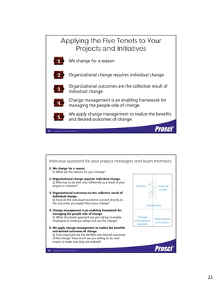 23
We change for a reason.
Applying the Five Tenets to Your
Projects and Initiatives
1
Organizational change requires individual change.
Organizational outcomes are the collective result of
individual change.
Change management is an enabling framework for
2
3
Copyright Prosci 2014. All rights reserved.
Change management is an enabling framework for
managing the people side of change.
We apply change management to realize the benefits
and desired outcomes of change.5
4
45
ImpactedReasons
1. We change for a reason.
Q: What are the reasons for your change?
2. Organizational change requires individual change.
Q: Who has to do their jobs differently as a result of your
project or initiative?
Interview questions for your project managers and team members:
p
groups
Connections
Measurement
Change
a age e t
p j
3. Organizational outcomes are the collective result of
individual change.
Q: How do the individual transitions connect directly to
the outcomes you expect from your change?
4. Change management is an enabling framework for
managing the people side of change.
Q: What structured approach are you taking to enable
l t b d t d th h ?
Copyright Prosci 2014. All rights reserved.
and metrics
management
approach
employees to embrace, adopt and use the change?
5. We apply change management to realize the benefits
and desired outcomes of change.
Q: How important are the benefits and desired outcomes
of the change? How much are you willing to do (and
invest) to make sure they are realized?
46
 